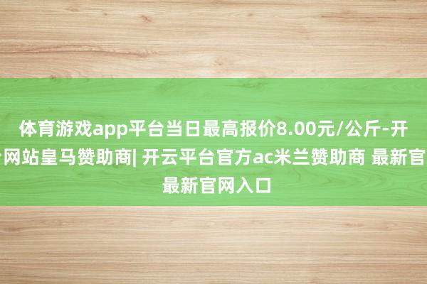 体育游戏app平台当日最高报价8.00元/公斤-开云平台网站皇马赞助商| 开云平台官方ac米兰赞助商 最新官网入口