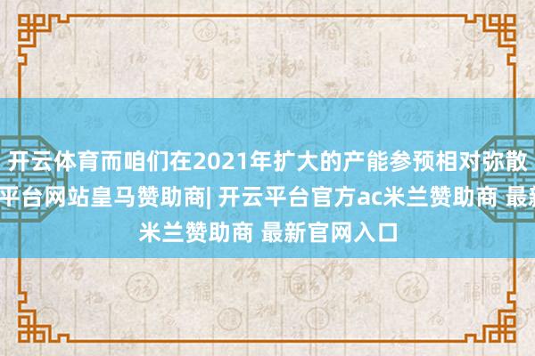 开云体育而咱们在2021年扩大的产能参预相对弥散阶段-开云平台网站皇马赞助商| 开云平台官方ac米兰赞助商 最新官网入口