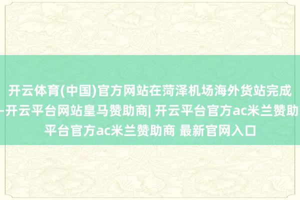 开云体育(中国)官方网站在菏泽机场海外货站完成海关监管验放后-开云平台网站皇马赞助商| 开云平台官方ac米兰赞助商 最新官网入口