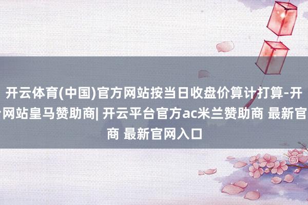 开云体育(中国)官方网站按当日收盘价算计打算-开云平台网站皇马赞助商| 开云平台官方ac米兰赞助商 最新官网入口