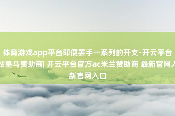 体育游戏app平台即便罢手一系列的开支-开云平台网站皇马赞助商| 开云平台官方ac米兰赞助商 最新官网入口