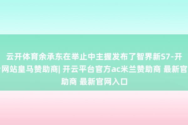 云开体育余承东在举止中主握发布了智界新S7-开云平台网站皇马赞助商| 开云平台官方ac米兰赞助商 最新官网入口