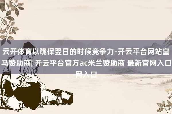 云开体育以确保翌日的时候竞争力-开云平台网站皇马赞助商| 开云平台官方ac米兰赞助商 最新官网入口