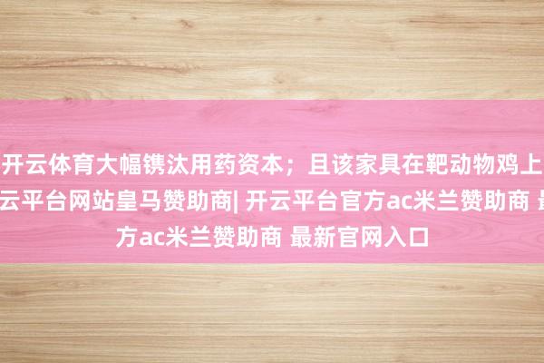 开云体育大幅镌汰用药资本；且该家具在靶动物鸡上代谢赶紧-开云平台网站皇马赞助商| 开云平台官方ac米兰赞助商 最新官网入口