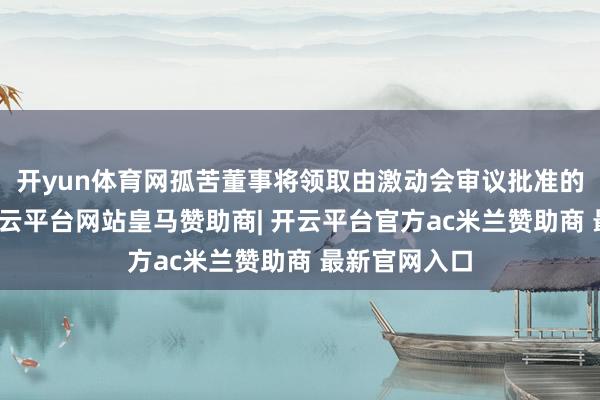 开yun体育网孤苦董事将领取由激动会审议批准的固定津贴-开云平台网站皇马赞助商| 开云平台官方ac米兰赞助商 最新官网入口