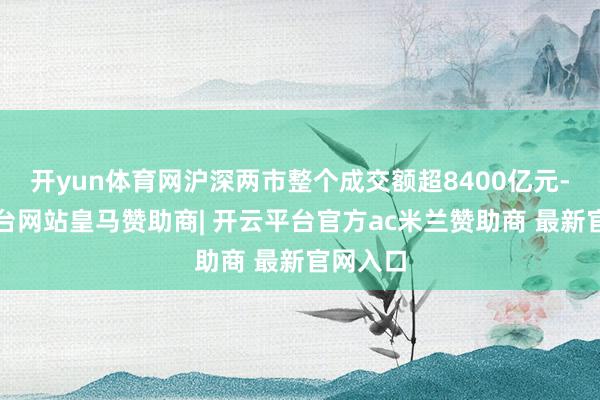 开yun体育网沪深两市整个成交额超8400亿元-开云平台网站皇马赞助商| 开云平台官方ac米兰赞助商 最新官网入口