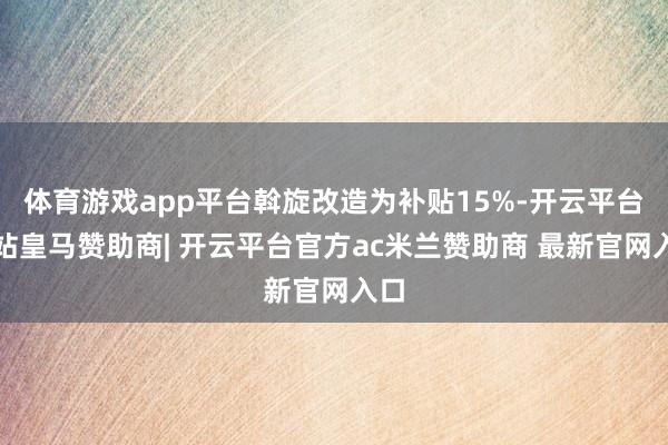体育游戏app平台斡旋改造为补贴15%-开云平台网站皇马赞助商| 开云平台官方ac米兰赞助商 最新官网入口