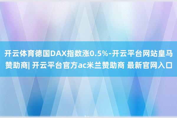 开云体育德国DAX指数涨0.5%-开云平台网站皇马赞助商| 开云平台官方ac米兰赞助商 最新官网入口
