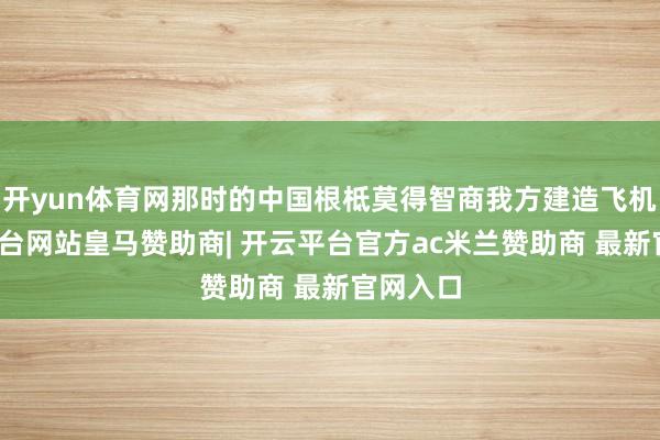 开yun体育网那时的中国根柢莫得智商我方建造飞机-开云平台网站皇马赞助商| 开云平台官方ac米兰赞助商 最新官网入口