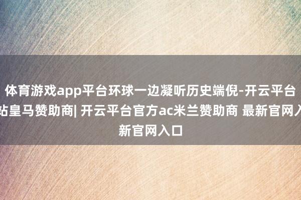 体育游戏app平台环球一边凝听历史端倪-开云平台网站皇马赞助商| 开云平台官方ac米兰赞助商 最新官网入口