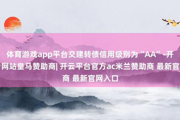 体育游戏app平台交建转债信用级别为“AA”-开云平台网站皇马赞助商| 开云平台官方ac米兰赞助商 最新官网入口