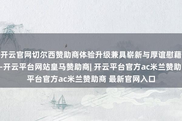 开云官网切尔西赞助商体验升级兼具崭新与厚谊慰藉天真轻量的同期-开云平台网站皇马赞助商| 开云平台官方ac米兰赞助商 最新官网入口