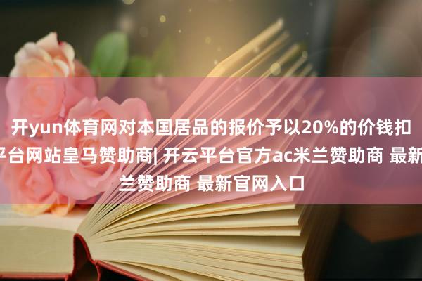 开yun体育网对本国居品的报价予以20%的价钱扣除-开云平台网站皇马赞助商| 开云平台官方ac米兰赞助商 最新官网入口