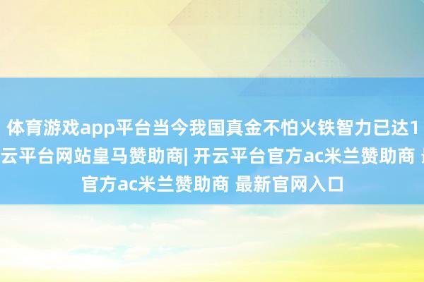 体育游戏app平台当今我国真金不怕火铁智力已达10.14亿吨-开云平台网站皇马赞助商| 开云平台官方ac米兰赞助商 最新官网入口