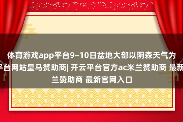 体育游戏app平台9~10日盆地大部以阴森天气为主-开云平台网站皇马赞助商| 开云平台官方ac米兰赞助商 最新官网入口