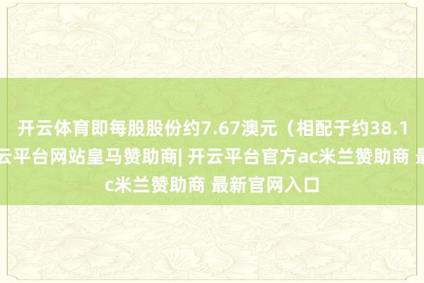 开云体育即每股股份约7.67澳元（相配于约38.16港元）-开云平台网站皇马赞助商| 开云平台官方ac米兰赞助商 最新官网入口