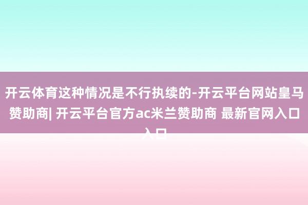 开云体育这种情况是不行执续的-开云平台网站皇马赞助商| 开云平台官方ac米兰赞助商 最新官网入口