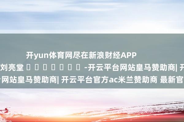 开yun体育网尽在新浪财经APP            						职守裁剪：刘亮堂 							-开云平台网站皇马赞助商| 开云平台官方ac米兰赞助商 最新官网入口