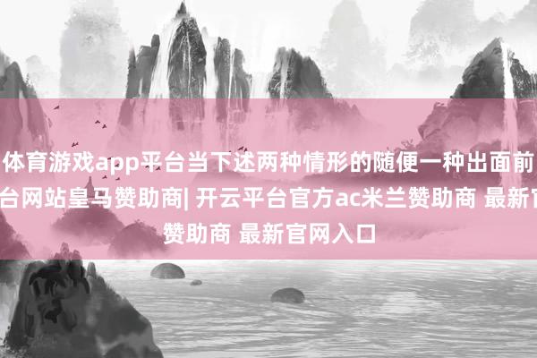 体育游戏app平台当下述两种情形的随便一种出面前-开云平台网站皇马赞助商| 开云平台官方ac米兰赞助商 最新官网入口