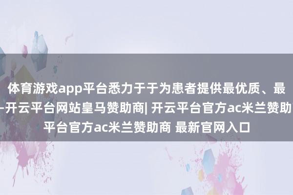 体育游戏app平台悉力于于为患者提供最优质、最合理的休养决议-开云平台网站皇马赞助商| 开云平台官方ac米兰赞助商 最新官网入口