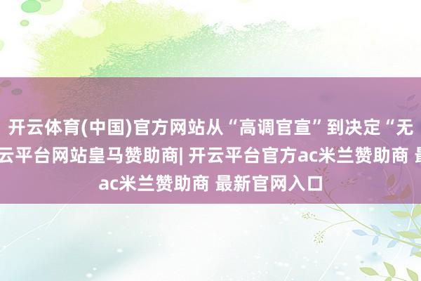 开云体育(中国)官方网站从“高调官宣”到决定“无奈离场”-开云平台网站皇马赞助商| 开云平台官方ac米兰赞助商 最新官网入口