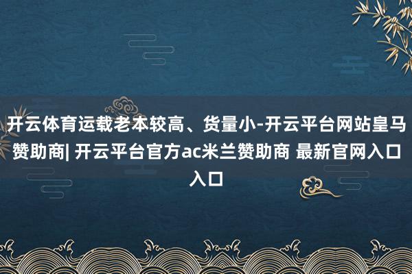 开云体育运载老本较高、货量小-开云平台网站皇马赞助商| 开云平台官方ac米兰赞助商 最新官网入口