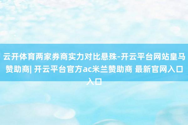 云开体育两家券商实力对比悬殊-开云平台网站皇马赞助商| 开云平台官方ac米兰赞助商 最新官网入口