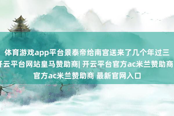 体育游戏app平台景泰帝给南宫送来了几个年过三十岁的宫女-开云平台网站皇马赞助商| 开云平台官方ac米兰赞助商 最新官网入口