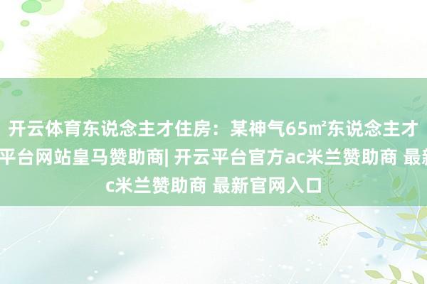 开云体育东说念主才住房：某神气65㎡东说念主才住房-开云平台网站皇马赞助商| 开云平台官方ac米兰赞助商 最新官网入口