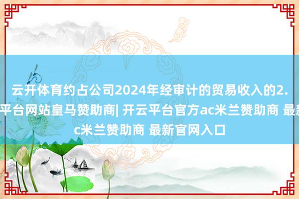 云开体育约占公司2024年经审计的贸易收入的2.63%-开云平台网站皇马赞助商| 开云平台官方ac米兰赞助商 最新官网入口