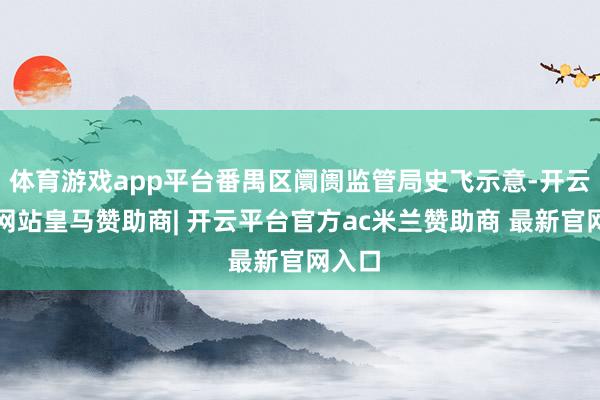 体育游戏app平台番禺区阛阓监管局史飞示意-开云平台网站皇马赞助商| 开云平台官方ac米兰赞助商 最新官网入口