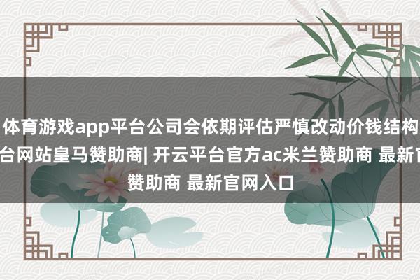 体育游戏app平台公司会依期评估严慎改动价钱结构-开云平台网站皇马赞助商| 开云平台官方ac米兰赞助商 最新官网入口