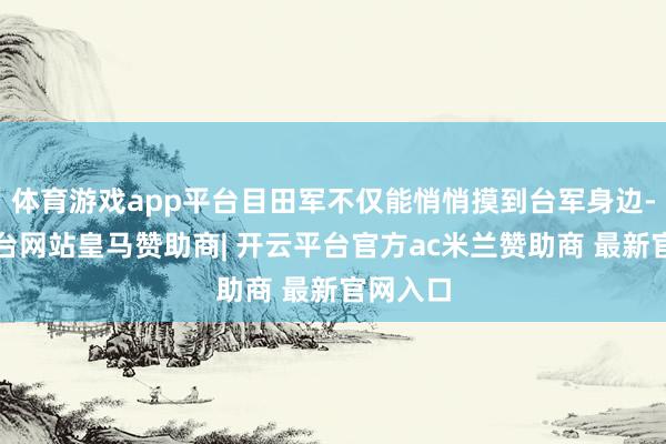 体育游戏app平台目田军不仅能悄悄摸到台军身边-开云平台网站皇马赞助商| 开云平台官方ac米兰赞助商 最新官网入口