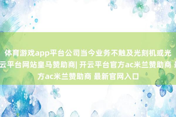 体育游戏app平台公司当今业务不触及光刻机或光刻膜观点-开云平台网站皇马赞助商| 开云平台官方ac米兰赞助商 最新官网入口