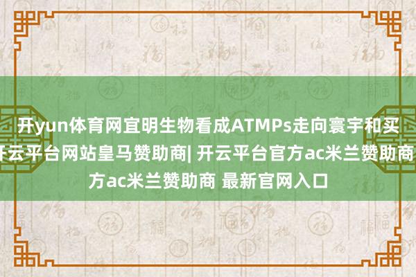 开yun体育网宜明生物看成ATMPs走向寰宇和买卖化的桥梁-开云平台网站皇马赞助商| 开云平台官方ac米兰赞助商 最新官网入口