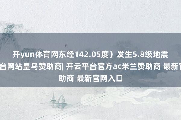 开yun体育网东经142.05度）发生5.8级地震-开云平台网站皇马赞助商| 开云平台官方ac米兰赞助商 最新官网入口