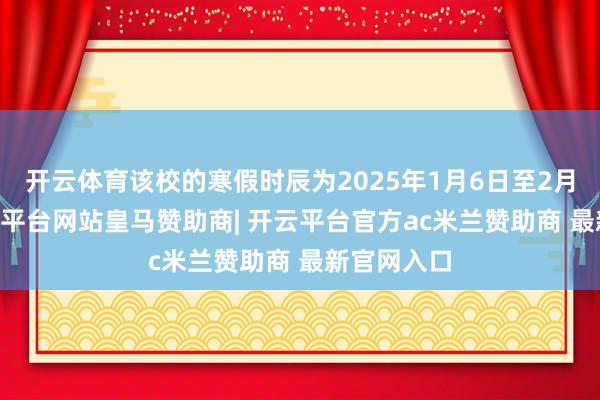 开云体育该校的寒假时辰为2025年1月6日至2月23日-开云平台网站皇马赞助商| 开云平台官方ac米兰赞助商 最新官网入口