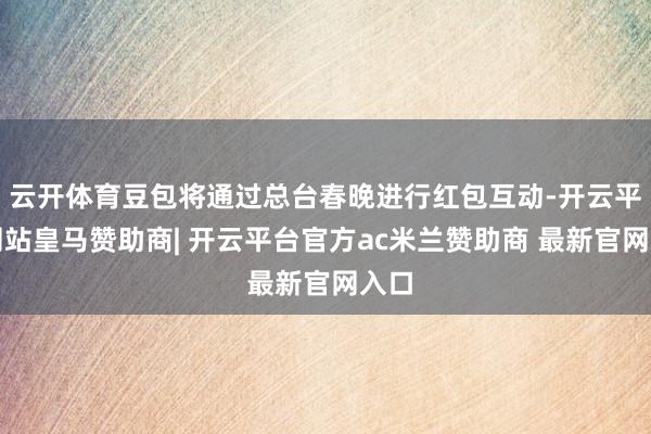 云开体育豆包将通过总台春晚进行红包互动-开云平台网站皇马赞助商| 开云平台官方ac米兰赞助商 最新官网入口