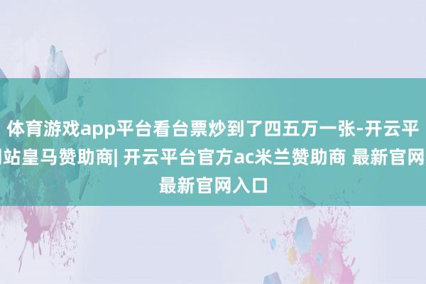 体育游戏app平台看台票炒到了四五万一张-开云平台网站皇马赞助商| 开云平台官方ac米兰赞助商 最新官网入口