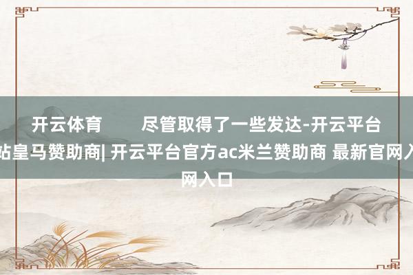 开云体育        尽管取得了一些发达-开云平台网站皇马赞助商| 开云平台官方ac米兰赞助商 最新官网入口