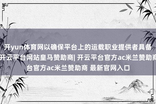 开yun体育网以确保平台上的运载职业提供者具备正当运营经验-开云平台网站皇马赞助商| 开云平台官方ac米兰赞助商 最新官网入口