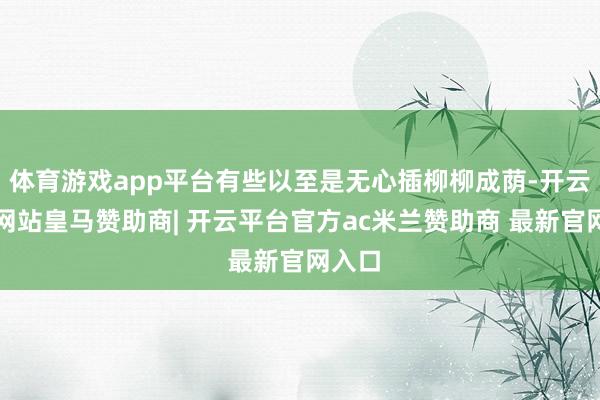 体育游戏app平台有些以至是无心插柳柳成荫-开云平台网站皇马赞助商| 开云平台官方ac米兰赞助商 最新官网入口