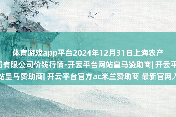体育游戏app平台2024年12月31日上海农产物中心批发市集倡导处罚有限公司价钱行情-开云平台网站皇马赞助商| 开云平台官方ac米兰赞助商 最新官网入口