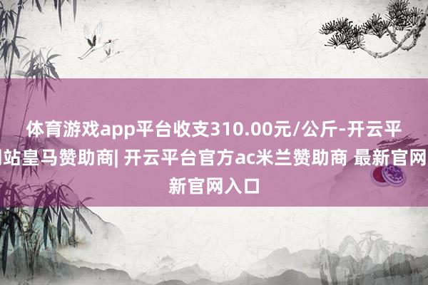 体育游戏app平台收支310.00元/公斤-开云平台网站皇马赞助商| 开云平台官方ac米兰赞助商 最新官网入口
