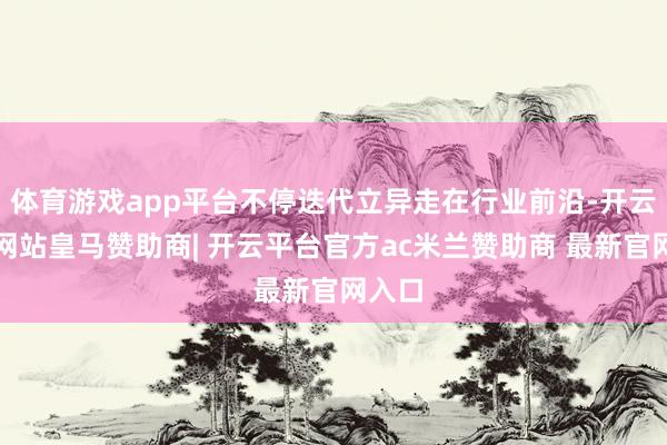 体育游戏app平台不停迭代立异走在行业前沿-开云平台网站皇马赞助商| 开云平台官方ac米兰赞助商 最新官网入口