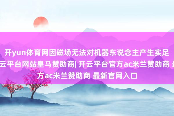 开yun体育网因磁场无法对机器东说念主产生实足的作用劲-开云平台网站皇马赞助商| 开云平台官方ac米兰赞助商 最新官网入口