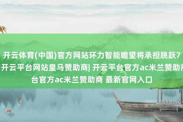 开云体育(中国)官方网站环力智能瞻望将承担跳跃70%的总供货量-开云平台网站皇马赞助商| 开云平台官方ac米兰赞助商 最新官网入口