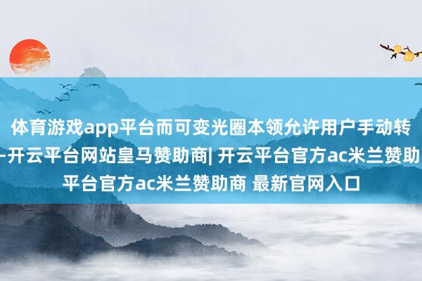 体育游戏app平台而可变光圈本领允许用户手动转机镜头光圈大小-开云平台网站皇马赞助商| 开云平台官方ac米兰赞助商 最新官网入口