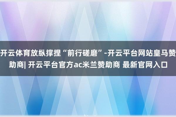 开云体育放纵撑捏“前行磋磨”-开云平台网站皇马赞助商| 开云平台官方ac米兰赞助商 最新官网入口