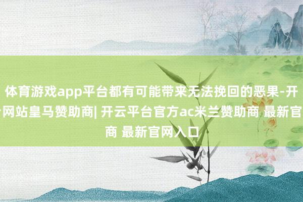 体育游戏app平台都有可能带来无法挽回的恶果-开云平台网站皇马赞助商| 开云平台官方ac米兰赞助商 最新官网入口